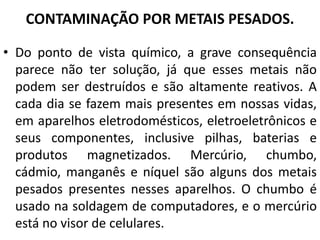 CONTAMINAÇÃO POR METAIS PESADOS.
• Do ponto de vista químico, a grave consequência
parece não ter solução, já que esses metais não
podem ser destruídos e são altamente reativos. A
cada dia se fazem mais presentes em nossas vidas,
em aparelhos eletrodomésticos, eletroeletrônicos e
seus componentes, inclusive pilhas, baterias e
produtos magnetizados. Mercúrio, chumbo,
cádmio, manganês e níquel são alguns dos metais
pesados presentes nesses aparelhos. O chumbo é
usado na soldagem de computadores, e o mercúrio
está no visor de celulares.
 