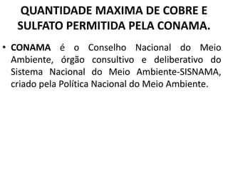 QUANTIDADE MAXIMA DE COBRE E
SULFATO PERMITIDA PELA CONAMA.
• CONAMA é o Conselho Nacional do Meio
Ambiente, órgão consultivo e deliberativo do
Sistema Nacional do Meio Ambiente-SISNAMA,
criado pela Política Nacional do Meio Ambiente.
 