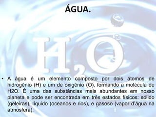 ÁGUA.
• A água é um elemento composto por dois átomos de
hidrogênio (H) e um de oxigênio (O), formando a molécula de
H2O. É uma das substâncias mais abundantes em nosso
planeta e pode ser encontrada em três estados físicos: sólido
(geleiras), líquido (oceanos e rios), e gasoso (vapor d’água na
atmosfera).
 
