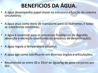 BENEFICIOS DA ÁGUA.
• A água desempenha papel chave na estrutura e função do sistema
circulatório;
• A água atua como meio de transporte para os nutrientes e todas
as substâncias corpóreas;
• A água é essencial para os processos fisiológicos de digestão,
absorção e excreção (auxiliando no processo de detoxificação);
• A água regula a temperatura corporal;
• A água age como lubrificante em diversos órgãos e articulações;
• Recomenda-se entre 30 e 35ml de água/kg de peso corpóreo por
dia.
 
