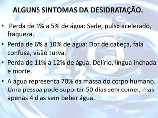 ALGUNS SINTOMAS DA DESIDRATAÇÃO.
• Perda de 1% a 5% de água: Sede, pulso acelerado,
fraqueza.
• Perda de 6% a 10% de água: Dor de cabeça, fala
confusa, visão turva.
• Perda de 11% a 12% de água: Delírio, língua inchada
e morte.
• A água representa 70% da massa do corpo humano.
Uma pessoa pode suportar 50 dias sem comer, mas
apenas 4 dias sem beber água.
 