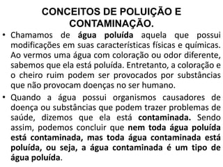 CONCEITOS DE POLUIÇÃO E
CONTAMINAÇÃO.
• Chamamos de água poluída aquela que possui
modificações em suas características físicas e químicas.
Ao vermos uma água com coloração ou odor diferente,
sabemos que ela está poluída. Entretanto, a coloração e
o cheiro ruim podem ser provocados por substâncias
que não provocam doenças no ser humano.
• Quando a água possui organismos causadores de
doença ou substâncias que podem trazer problemas de
saúde, dizemos que ela está contaminada. Sendo
assim, podemos concluir que nem toda água poluída
está contaminada, mas toda água contaminada está
poluída, ou seja, a água contaminada é um tipo de
água poluída.
 