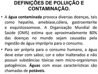 DEFINIÇÕES DE POLUIÇÃO E
CONTAMINAÇÃO.
• A água contaminada provoca diversas doenças, tais
como hepatite, amebíase,cólera, gastroenterite
e esquistossomose. A Organização Mundial de
Saúde (OMS) estima que aproximadamente 80%
das doenças no mundo sejam causadas pela
ingestão de água imprópria para o consumo.
• Para ser própria para o consumo humano, a água
deve estar com sabor, cor e odor inalterados e não
possuir substâncias tóxicas nem micro-organismos
patogênicos. Águas com essas características são
chamadas de potáveis.
 