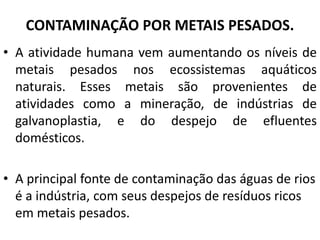 CONTAMINAÇÃO POR METAIS PESADOS.
• A atividade humana vem aumentando os níveis de
metais pesados nos ecossistemas aquáticos
naturais. Esses metais são provenientes de
atividades como a mineração, de indústrias de
galvanoplastia, e do despejo de efluentes
domésticos.
• A principal fonte de contaminação das águas de rios
é a indústria, com seus despejos de resíduos ricos
em metais pesados.
 