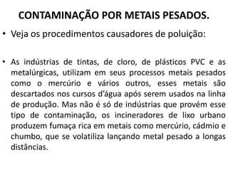 CONTAMINAÇÃO POR METAIS PESADOS.
• Veja os procedimentos causadores de poluição:
• As indústrias de tintas, de cloro, de plásticos PVC e as
metalúrgicas, utilizam em seus processos metais pesados
como o mercúrio e vários outros, esses metais são
descartados nos cursos d’água após serem usados na linha
de produção. Mas não é só de indústrias que provém esse
tipo de contaminação, os incineradores de lixo urbano
produzem fumaça rica em metais como mercúrio, cádmio e
chumbo, que se volatiliza lançando metal pesado a longas
distâncias.
 