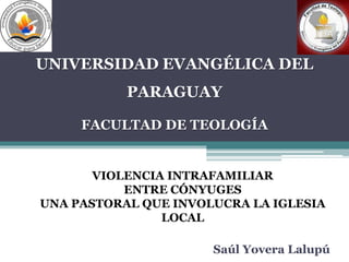 UNIVERSIDAD EVANGÉLICA DEL 
PARAGUAY 
FACULTAD DE TEOLOGÍA 
VIOLENCIA INTRAFAMILIAR 
ENTRE CÓNYUGES 
UNA PASTORAL QUE INVOLUCRA LA IGLESIA 
LOCAL 
Saúl Yovera Lalupú 
 