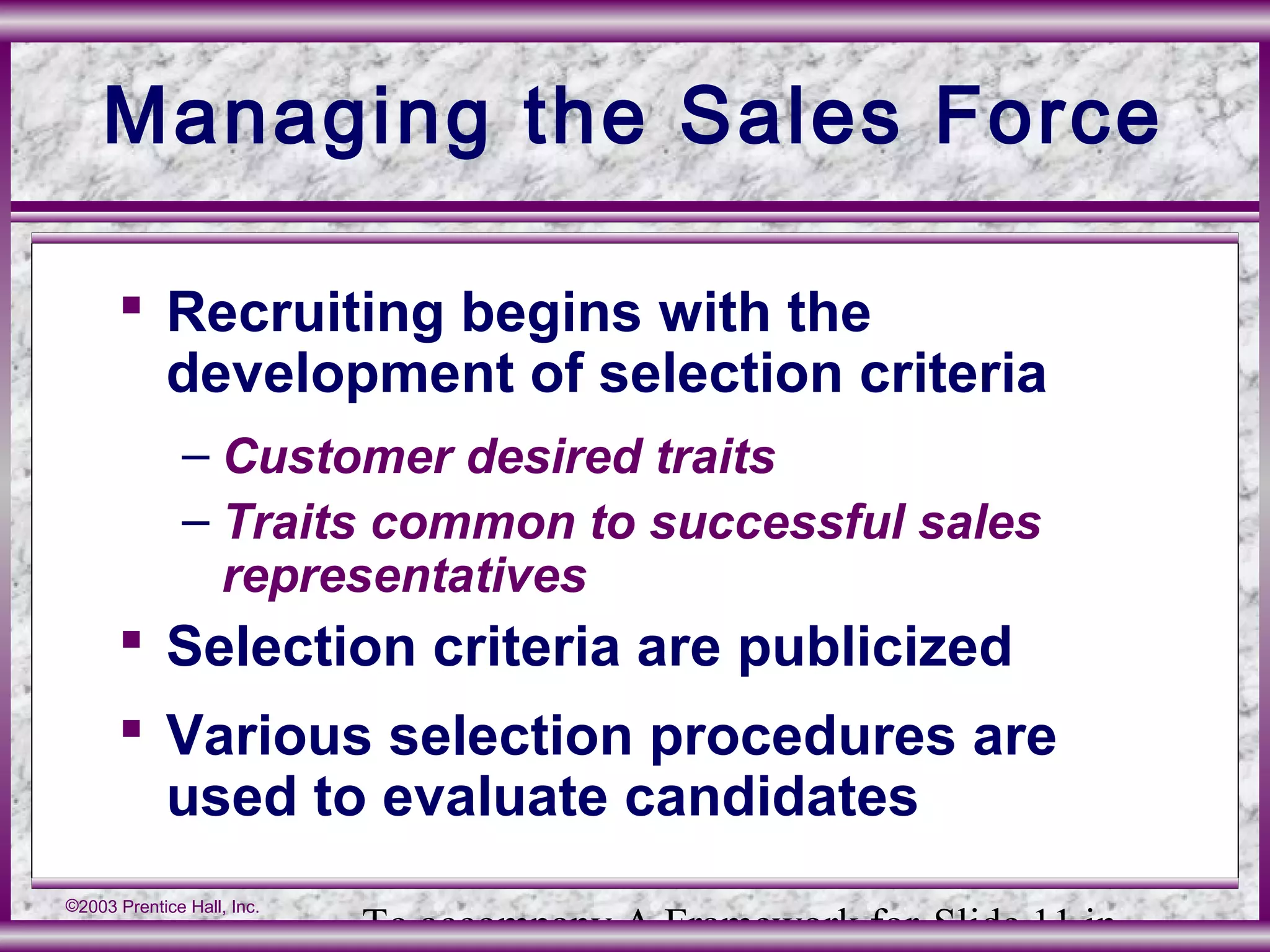 To accompany A Framework for Slide 11 in
©2003 Prentice Hall, Inc.
Managing the Sales Force
 Recruiting begins with the
development of selection criteria
– Customer desired traits
– Traits common to successful sales
representatives
 Selection criteria are publicized
 Various selection procedures are
used to evaluate candidates
 