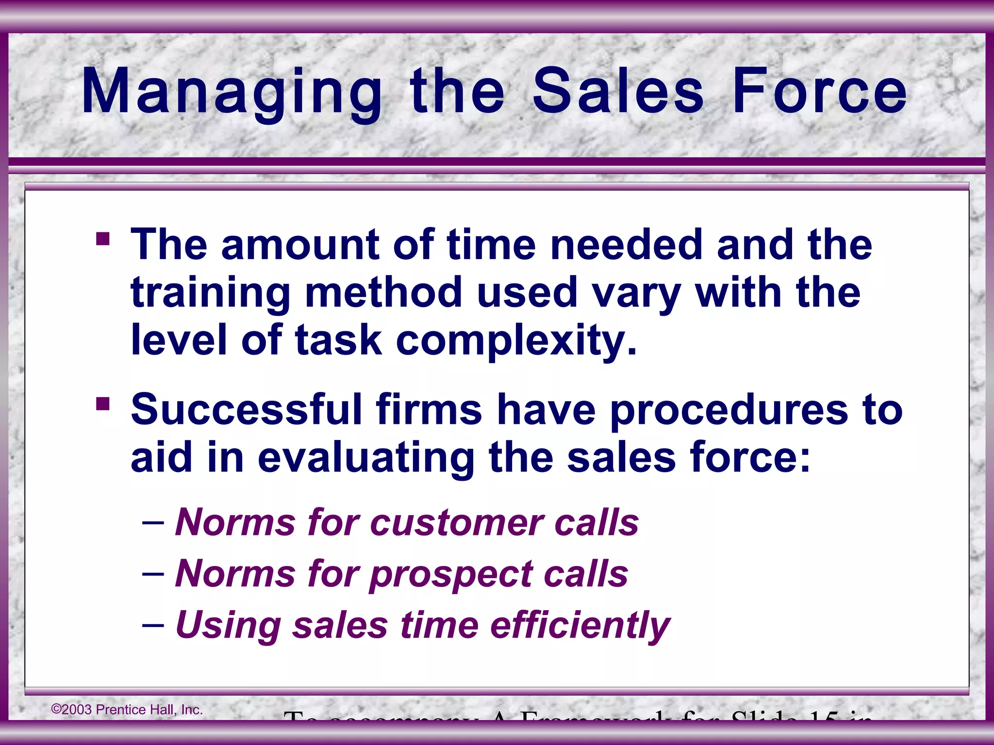 To accompany A Framework for Slide 15 in
©2003 Prentice Hall, Inc.
Managing the Sales Force
 The amount of time needed and the
training method used vary with the
level of task complexity.
 Successful firms have procedures to
aid in evaluating the sales force:
– Norms for customer calls
– Norms for prospect calls
– Using sales time efficiently
 
