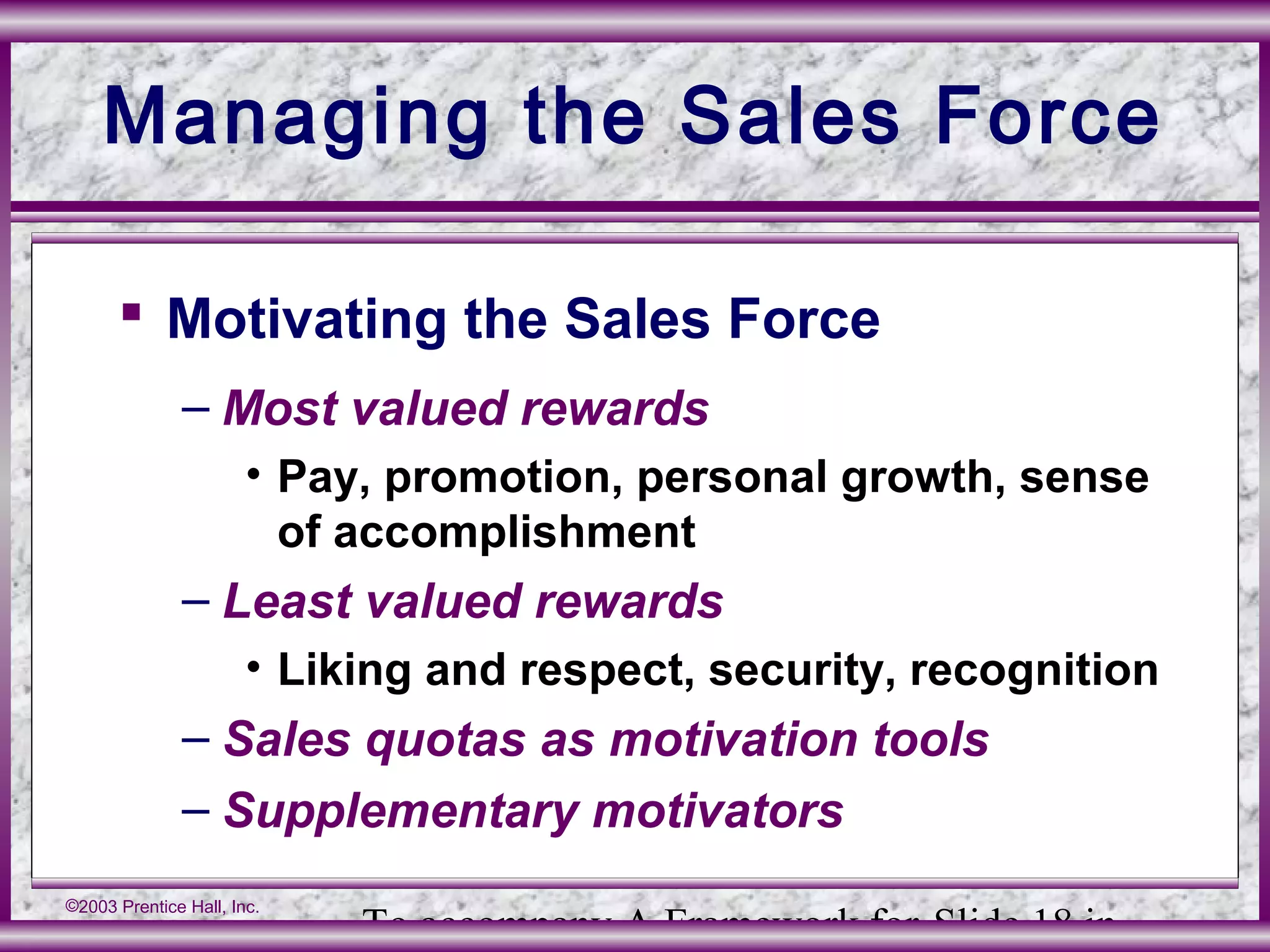 To accompany A Framework for Slide 18 in
©2003 Prentice Hall, Inc.
Managing the Sales Force
 Motivating the Sales Force
– Most valued rewards
• Pay, promotion, personal growth, sense
of accomplishment
– Least valued rewards
• Liking and respect, security, recognition
– Sales quotas as motivation tools
– Supplementary motivators
 