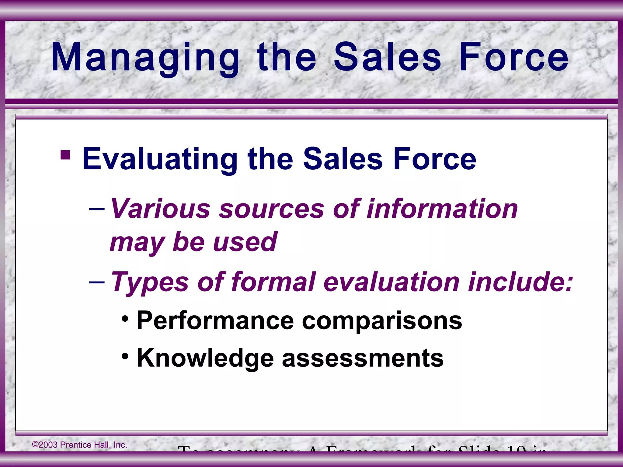 To accompany A Framework for Slide 19 in
©2003 Prentice Hall, Inc.
Managing the Sales Force
 Evaluating the Sales Force
–Various sources of information
may be used
–Types of formal evaluation include:
• Performance comparisons
• Knowledge assessments
 