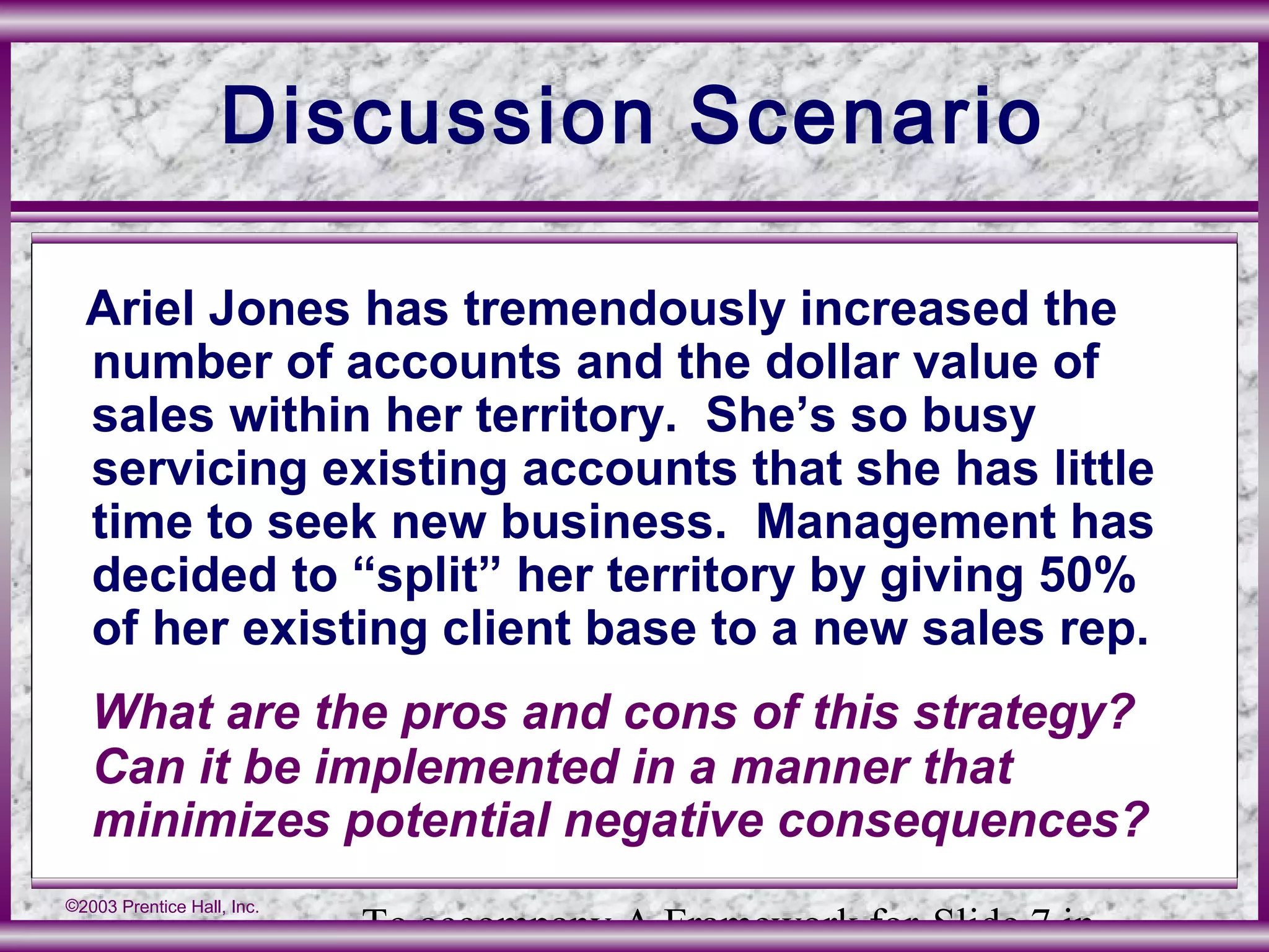 To accompany A Framework for Slide 7 in
©2003 Prentice Hall, Inc.
Discussion Scenario
Ariel Jones has tremendously increased the
number of accounts and the dollar value of
sales within her territory. She’s so busy
servicing existing accounts that she has little
time to seek new business. Management has
decided to “split” her territory by giving 50%
of her existing client base to a new sales rep.
What are the pros and cons of this strategy?
Can it be implemented in a manner that
minimizes potential negative consequences?
 