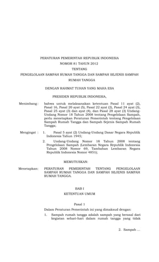 PERATURAN PEMERINTAH REPUBLIK INDONESIA
NOMOR 81 TAHUN 2012
TENTANG
PENGELOLAAN SAMPAH RUMAH TANGGA DAN SAMPAH SEJENIS SAMPAH
RUMAH TANGGA
DENGAN RAHMAT TUHAN YANG MAHA ESA
PRESIDEN REPUBLIK INDONESIA,
Menimbang : bahwa untuk melaksanakan ketentuan Pasal 11 ayat (2),
Pasal 16, Pasal 20 ayat (5), Pasal 22 ayat (2), Pasal 24 ayat (3),
Pasal 25 ayat (3) dan ayat (4), dan Pasal 28 ayat (3) Undang-
Undang Nomor 18 Tahun 2008 tentang Pengelolaan Sampah,
perlu menetapkan Peraturan Pemerintah tentang Pengelolaan
Sampah Rumah Tangga dan Sampah Sejenis Sampah Rumah
Tangga;
Mengingat : 1. Pasal 5 ayat (2) Undang-Undang Dasar Negara Republik
Indonesia Tahun 1945;
2. Undang-Undang Nomor 18 Tahun 2008 tentang
Pengelolaan Sampah (Lembaran Negara Republik Indonesia
Tahun 2008 Nomor 69, Tambahan Lembaran Negara
Republik Indonesia Nomor 4851);
MEMUTUSKAN:
Menetapkan: PERATURAN PEMERINTAH TENTANG PENGELOLAAN
SAMPAH RUMAH TANGGA DAN SAMPAH SEJENIS SAMPAH
RUMAH TANGGA.
BAB I
KETENTUAN UMUM
Pasal 1
Dalam Peraturan Pemerintah ini yang dimaksud dengan:
1. Sampah rumah tangga adalah sampah yang berasal dari
kegiatan sehari-hari dalam rumah tangga yang tidak
2. Sampah …
 