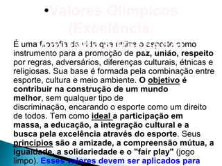 •Valores Olímpicos
                (Excelência,
É uma Amizadeque utiliza o esporte como
       filosofia de vida e Respeito)
instrumento para a promoção de paz, união, respeito
por regras, adversários, diferenças culturais, étnicas e
religiosas. Sua base é formada pela combinação entre
esporte, cultura e meio ambiente. O objetivo é
contribuir na construção de um mundo
melhor, sem qualquer tipo de
discriminação, encarando o esporte como um direito
de todos. Tem como ideal a participação em
massa, a educação, a integração cultural e a
busca pela excelência através do esporte. Seus
princípios são a amizade, a compreensão mútua, a
igualdade, a solidariedade e o "fair play" (jogo
limpo). Esses valores devem ser aplicados para
 