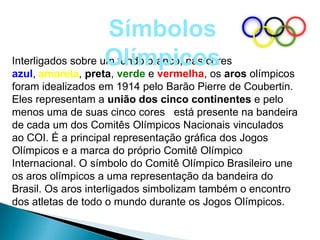Símbolos
                    Olímpicos aros olímpicos
Interligados sobre um fundo branco, nas cores
azul, amarela, preta, verde e vermelha, os
foram idealizados em 1914 pelo Barão Pierre de Coubertin.
Eles representam a união dos cinco continentes e pelo
menos uma de suas cinco cores está presente na bandeira
de cada um dos Comitês Olímpicos Nacionais vinculados
ao COI. É a principal representação gráfica dos Jogos
Olímpicos e a marca do próprio Comitê Olímpico
Internacional. O símbolo do Comitê Olímpico Brasileiro une
os aros olímpicos a uma representação da bandeira do
Brasil. Os aros interligados simbolizam também o encontro
dos atletas de todo o mundo durante os Jogos Olímpicos.
 