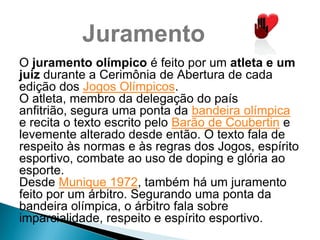 Juramento
O juramento olímpico é feito por um atleta e um
juiz durante a Cerimônia de Abertura de cada
edição dos Jogos Olímpicos.
O atleta, membro da delegação do país
anfitrião, segura uma ponta da bandeira olímpica
e recita o texto escrito pelo Barão de Coubertin e
levemente alterado desde então. O texto fala de
respeito às normas e às regras dos Jogos, espírito
esportivo, combate ao uso de doping e glória ao
esporte.
Desde Munique 1972, também há um juramento
feito por um árbitro. Segurando uma ponta da
bandeira olímpica, o árbitro fala sobre
imparcialidade, respeito e espírito esportivo.
 