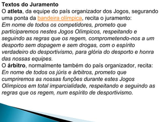 Textos do Juramento
O atleta, da equipe do país organizador dos Jogos, segurando
uma ponta da bandeira olímpica, recita o juramento:
Em nome de todos os competidores, prometo que
participaremos nestes Jogos Olímpicos, respeitando e
seguindo as regras que os regem, comprometendo-nos a um
desporto sem dopagem e sem drogas, com o espírito
verdadeiro do desportivismo, para glória do desporto e honra
das nossas equipes.
O árbitro, normalmente também do país organizador, recita:
En nome de todos os júris e árbitros, prometo que
cumpriremos as nossas funções durante estes Jogos
Olímpicos em total imparcialidade, respeitando e seguindo as
regras que os regem, num espírito de desportivismo.
 