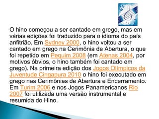 Hino
O hino começou a ser cantado em grego, mas em
várias edições foi traduzido para o idioma do país
anfitrião. Em Sydney 2000, o hino voltou a ser
cantado em grego na Cerimônia de Abertura, o que
foi repetido em Pequim 2008 (em Atenas 2004, por
motivos óbvios, o hino também foi cantado em
grego). Na primeira edição dos Jogos Olímpicos da
Juventude Cingapura 2010 o hino foi executado em
grego nas Cerimônias de Abertura e Encerramento.
Em Turim 2006 e nos Jogos Panamericanos Rio
2007 foi utilizada uma versão instrumental e
resumida do Hino.
 