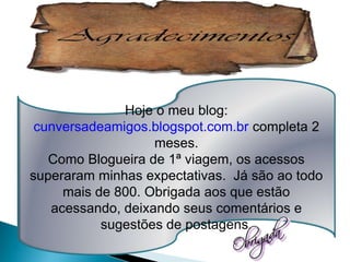 Hoje o meu blog:
 cunversadeamigos.blogspot.com.br completa 2
                   meses.
   Como Blogueira de 1ª viagem, os acessos
superaram minhas expectativas. Já são ao todo
     mais de 800. Obrigada aos que estão
   acessando, deixando seus comentários e
           sugestões de postagens.
 