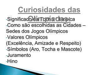 Curiosidades das
           Olimpíadas:
•Significado da Tocha Olímpica
•Como  são escolhidas as Cidades –
Sedes dos Jogos Olímpicos
•Valores Olímpicos
(Excelência, Amizade e Respeito)
•Símbolos (Aro, Tocha e Mascote)
•Juramento
•Hino
 