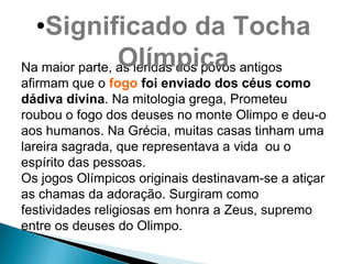•Significado da Tocha
                Olímpica
Na maior parte, as lendas dos povos antigos
afirmam que o fogo foi enviado dos céus como
dádiva divina. Na mitologia grega, Prometeu
roubou o fogo dos deuses no monte Olimpo e deu-o
aos humanos. Na Grécia, muitas casas tinham uma
lareira sagrada, que representava a vida ou o
espírito das pessoas.
Os jogos Olímpicos originais destinavam-se a atiçar
as chamas da adoração. Surgiram como
festividades religiosas em honra a Zeus, supremo
entre os deuses do Olimpo.
 