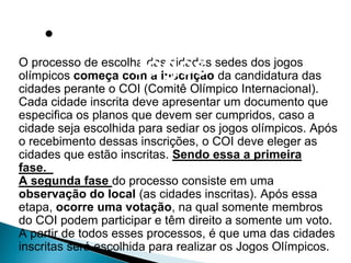 •Cidades-Sedes dos
                   Jogos
O processo de escolha das cidades sedes dos jogos
olímpicos começa com a inscrição da candidatura das
cidades perante o COI (Comitê Olímpico Internacional).
Cada cidade inscrita deve apresentar um documento que
especifica os planos que devem ser cumpridos, caso a
cidade seja escolhida para sediar os jogos olímpicos. Após
o recebimento dessas inscrições, o COI deve eleger as
cidades que estão inscritas. Sendo essa a primeira
fase.
A segunda fase do processo consiste em uma
observação do local (as cidades inscritas). Após essa
etapa, ocorre uma votação, na qual somente membros
do COI podem participar e têm direito a somente um voto.
A partir de todos esses processos, é que uma das cidades
inscritas será escolhida para realizar os Jogos Olímpicos.
 