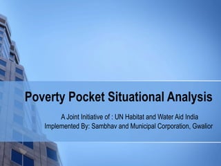 Poverty Pocket Situational Analysis
        A Joint Initiative of : UN Habitat and Water Aid India
   Implemented By: Sambhav and Municipal Corporation, Gwalior
 