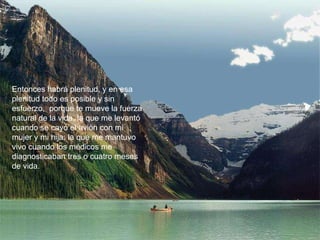 Entonces habrá plenitud, y en esa plenitud todo es posible y sin esfuerzo,  porque te mueve la fuerza natural de la vida, la que me levantó cuando se cayó el avión con mi mujer y mi hija; la que me mantuvo vivo cuando los médicos me diagnosticaban tres o cuatro meses de vida.  
