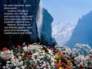 No estás deprimido, estás desocupado.  Ayuda al niño que te necesita, ese  niño que será socio de tu hijo. Ayuda a los viejos y los jóvenes te ayudarán cuando lo seas.  Además, el servicio es una felicidad segura,  como gozar de la naturaleza y cuidarla para el que vendrá.  