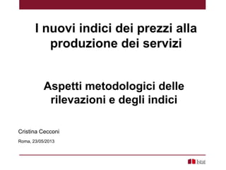 Aspetti metodologici delle
rilevazioni e degli indici
Cristina Cecconi
Roma, 23/05/2013
I nuovi indici dei prezzi alla
produzione dei servizi
 