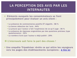 LA PERCEPTION DES AVIS PAR LES
               INTERNAUTES
 Eléments auxquels les consommateurs se fient
 principalement pour évaluer un avis client :

   La présence de commentaires positifs ET négatifs : 58 %
   La bonne rédaction de l’avis : 44%
   La preuve que l’auteur a fait l’expérience de ce qu’il juge : 36 %
   La présence de réponses engendrées par des questions précises (type
    questionnaire) : 31%
   Le nombre d’avis que l’auteur a déjà publié : 29%


 L’internaute sait faire la part des choses !

 Une enquête Tripadvisor révèle ce qui attire les voyageurs
  vers les pages des établissements européens : à lire ici
 