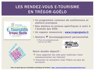 LES RENDEZ-VOUS E-TOURISME
           EN TRÉGOR-GOËLO
                                Un programme commun de conférences et
                                 ateliers pratiques
                                Des ateliers et actions spécifiques à venir à
                                 l’échelle des OTSI
                                Un espace ressources : www.tregorgoelo.fr
                                Ateliers         ≠ Accompagnement personnalisé
                                     Pour les professionnels
                                     inscrits au RCS :




                               Notre double objectif :
                                Vous appor ter les clés pour maîtriser votre
                                communicati on sur Internet
                                Favoriser la rencontre inter filière au sein du
                                territoire

Pour en savoir plus sur l’animation numérique de territoire : http://www.animateurnumeriquedeterritoire.com/
 