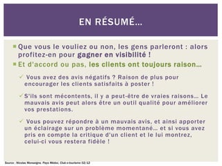 EN RÉSUMÉ…

      Que vous le vouliez ou non, les gens parleront : alors
       profitez-en pour gagner en visibilité !
      Et d'accord ou pas, les clients ont toujours raison…
           Vous avez des avis négatifs ? Raison de plus pour
           encourager les clients satisfaits à poster !
           S'ils sont mécontents, il y a peut -être de vraies raisons… Le
            mauvais avis peut alors être un outil qualité pour améliorer
            vos prestations.
           Vous pouvez répondre à un mauvais avis, et ainsi apporter
           un éclairage sur un problème momentané… et si vous avez
           pris en compte la critique d'un client et le lui montrez,
           celui-ci vous restera fidèle !


Source : Nicolas Monseigne, Pays Médoc, Club e-tourisme 02/12
 