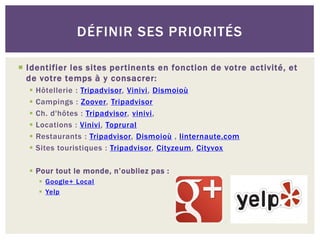 DÉFINIR SES PRIORITÉS

 Identifier les sites pertinents en fonction de votre activité, et
  de votre temps à y consacrer:
     Hôtellerie : Tripadvisor, Vinivi, Dismoioù
     Campings : Zoover, Tripadvisor
     Ch. d'hôtes : Tripadvisor, vinivi,
     Locations : Vinivi, Toprural
     Restaurants : Tripadvisor, Dismoioù , linternaute.com
     Sites touristiques : Tripadvisor, Cityzeum, Cityvox

   Pour tout le monde, n’oubliez pas :
       Google+ Local
       Yelp
 