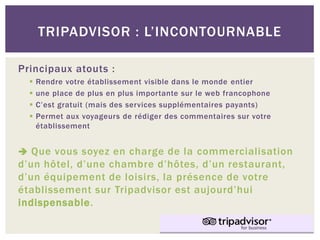 TRIPADVISOR : L’INCONTOURNABLE

Principaux atouts :
     Rendre votre établissement visible dans le monde entier
     une place de plus en plus importante sur le web francophone
     C’est gratuit (mais des services supplémentaires payants)
     Permet aux voyageurs de rédiger des commentaires sur votre
      établissement


 Que vous soyez en charge de la commercialisation
d’un hôtel, d’une chambre d’hôtes, d’un restaurant,
d’un équipement de loisirs, la présence de votre
établissement sur Tripadvisor est aujourd’hui
indispensable.
 