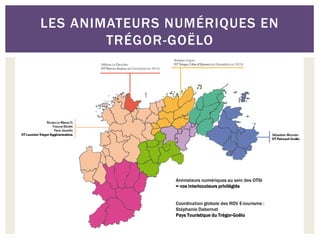 LES ANIMATEURS NUMÉRIQUES EN
        TRÉGOR-GOËLO




               Animateurs numériques au sein des OTSI
               = vos interlocuteurs privilégiés


               Coordination globale des RDV E-tourisme :
               Stéphanie Dabernat
               Pays Touristique du Trégor-Goëlo
 