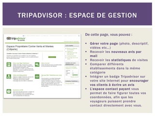 TRIPADVISOR : ESPACE DE GESTION

                 De cette page, vous pouvez :

                  Gérer votre page (photo, descriptif,
                   vidéos etc…)
                  Recevoir les nouveaux avis par
                   mail
                  Recevoir les statistiques de visites
                  Comparer différents
                   établissements dans la même
                   catégorie
                  Intégrer un badge Tripadvisor sur
                   votre site Internet pour encourager
                   vos clients à écrire un avis
                  L’espace contact payant vous
                   permet de faire figurer toutes vos
                   coordonnées, afin que les
                   voyageurs puissent prendre
                   contact directement avec vous.
 