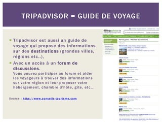 TRIPADVISOR = GUIDE DE VOYAGE


 Tripadvisor est aussi un guide de
  voyage qui propose des informations
  sur des destinations (grandes villes,
  régions etc..),
 Avec un accès à un forum de
  discussions.
    Vous pouvez par ticiper au forum et aider
    les voyageurs à trouver des informations
    sur votre région et leur proposer votre
    hébergement, chambre d’hôte, gîte, etc…

S o u r c e : h t t p : / / w w w. c o n s e i l s - t o u r i s m e . c o m
 