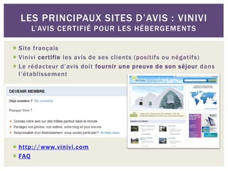 LES PRINCIPAUX SITES D’AVIS : VINIVI
     L’AVIS CERTIFIÉ POUR LES HÉBERGEMENTS

 Site français
 Vinivi certifie les avis de ses clients (positifs ou négatifs)
 Le rédacteur d’avis doit fournir une preuve de son séjour dans
  l’établissement




 http://www.vinivi.com
 FAQ
 