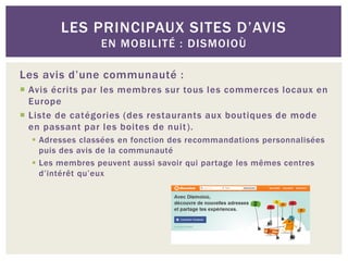 LES PRINCIPAUX SITES D’AVIS
                 EN MOBILITÉ : DISMOIOÙ

Les avis d’une communauté :
 Avis écrits par les membres sur tous les commerces locaux en
  Europe
 Liste de catégories (des restaurants aux boutiques de mode
  en passant par les boites de nuit ).
   Adresses classées en fonction des recommandations personnalisées
    puis des avis de la communauté
   Les membres peuvent aussi savoir qui partage les mêmes centres
    d’intérêt qu’eux
 