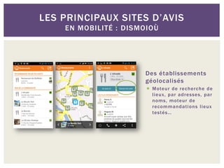 LES PRINCIPAUX SITES D’AVIS
    EN MOBILITÉ : DISMOIOÙ




                      Des établissements
                      géolocalisés
                        Moteur de recherche de
                         lieux, par adresses, par
                         noms, moteur de
                         recommandati ons lieux
                         testés…
 