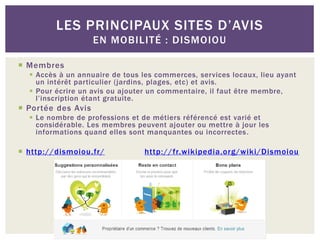 LES PRINCIPAUX SITES D’AVIS
                    EN MOBILITÉ : DISMOIOU

 Membres
   Accès à un annuaire de tous les commerces, services locaux, lieu ayant
    un intérêt particulier (jardins, plages, etc) et avis.
   Pour écrire un avis ou ajouter un commentaire, il faut être membre,
    l’inscription étant gratuite.
 Portée des Avis
   Le nombre de professions et de métiers référencé est varié et
    considérable. Les membres peuvent ajouter ou mettre à jour les
    informations quand elles sont manquantes ou incorrectes .

 http://dismoiou.fr/            http://fr.wikipedia.org/wiki/Dismoiou
 
