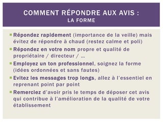 COMMENT RÉPONDRE AUX AVIS :
                      LA FORME

 Répondez rapidement (importance de la veille) mais
  évitez de répondre à chaud (restez calme et poli)
 Répondez en votre nom propre et qualité de
  propriétaire / directeur / …
 Employez un ton professionnel, soignez la forme
  (idées ordonnées et sans fautes)
 Evitez les messages trop longs, allez à l’essentiel en
  reprenant point par point
 Remerciez d’avoir pris le temps de déposer cet avis
  qui contribue à l’amélioration de la qualité de votre
  établissement
 