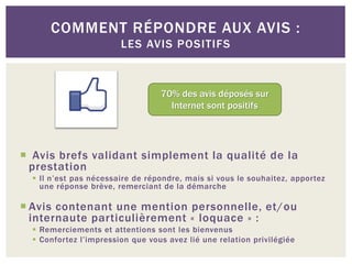 COMMENT RÉPONDRE AUX AVIS :
                        LES AVIS POSITIFS



                                  70% des avis déposés sur
                                    Internet sont positifs




 Avis brefs validant simplement la qualité de la
 prestation
   Il n’est pas nécessaire de répondre, mais si vous le souhaitez, apportez
    une réponse brève, remerciant de la démarche

 Avis contenant une mention personnelle, et/ou
  internaute particulièrement « loquace » :
   Remerciements et attentions sont les bienvenus
   Confortez l’impression que vous avez lié une relation privilégiée
 