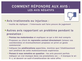 COMMENT RÉPONDRE AUX AVIS :
                       LES AVIS NÉGATIFS


 Avis irrationnels ou injurieux :
   Inutile de répliquer : l’internaute sait faire preuve de jugement


 Autres avis rapportant un problème pendant la
  prestation :
   Pointez les malentendus et expliquez ce qui a été mal compris
   Proposez au client de reprendre contact directement (laissez vos
    coordonnées) et éventuellement proposez en privé un geste
    commercial
   Indiquez les améliorations apportées, montrez que l’établissement
    sort amélioré de cette malencontreuse expérience
   Pensez à vous remettre en question : les avis peuvent parfois
    indiquer un vrai manque dans vos prestations (ex : « il manque le wi-
    fi »), et devenir un outil d’amélioration de votre offre.
 