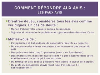 COMMENT RÉPONDRE AUX AVIS :
                          LES FAUX AVIS

 D’entrée de jeu, considérez tous les avis comme
  véridiques. En cas de doute :
   Menez d’abord votre enquête auprès du personnel
   Signalez si nécessaire le problème aux gestionnaires des sites d’avis.

 Méfiez-vous de :
   L’exagération et l’abondance de superlatifs (positifs ou négatifs)
   Du sarcasme (des clients mécontents ne tourneront pas autour du
    pot)
   Des précisions très (trop ?) poussées (nom d’un fournisseur)
   Des imprécisions montrant que le client n’a pas séjourné dans votre
    établissement ou participé à vos activités
   Du timing (un avis déposé plusieurs mois après le séjour est suspect)
   Du profil du dépositaire d’avis (quel type d’avis laisse -t-il
    habituellement ?)
 