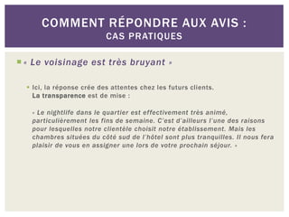 COMMENT RÉPONDRE AUX AVIS :
                           CAS PRATIQUES

 « Le voisinage est très bruyant »

   Ici, la réponse crée des attentes chez les futurs clients.
    La transparence est de mise :

   « Le nightlife dans le quartier est effectivement très animé,
   particulièrement les fins de semaine. C’est d’ailleurs l’une des raisons
   pour lesquelles notre clientèle choisit notre établissement. Mais les
   chambres situées du côté sud de l’hôtel sont plus tranquilles. Il nous fera
   plaisir de vous en assigner une lors de votre prochain séjour. »
 