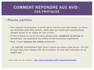 COMMENT RÉPONDRE AUX AVIS :
                                 CAS PRATIQUES

 Plainte justifiée

   Peu importe la situation, il arrive qu’un service soit mal rendu. Le client
    ne reviendra peut-être jamais, mais ceux qui lisent son commentaire
    veulent savoir si ça risque de leur arriver.
   Il faut d’abord se servir de cette plainte pour améliorer le service et
    sensibiliser les employés aux effets d’une mauvaise expérience.
   Puis, il faut rassurer les clients potentiels :

    « Je regrette sincèrement que nous n’ayons pu mieux vous servir. J’ai fait
    le suivi avec mon équipe afin de m’assurer qu’une telle situation ne se
    répète pas. »


  Source pour ces cas pratiques : http://www.tourismepro.cci57.fr/spip.php?article444
 