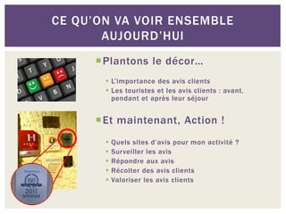 CE QU’ON VA VOIR ENSEMBLE
       AUJOURD’HUI
      Plantons le décor…
        L’importance des avis clients
        Les touristes et les avis clients : avant,
         pendant et après leur séjour


      Et maintenant, Action !
          Quels sites d’avis pour mon activité ?
          Surveiller les avis
          Répondre aux avis
          Récolter des avis clients
          Valoriser les avis clients
 