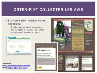 OBTENIR ET COLLECTER LES AVIS

    Sur votre site Internet et/ou
     Facebook
        TripAdvisor et Vinivi proposent
         des widgets à installer sur votre
         site (lignes de code à coller)




TripAdvisor :
http://www.tripadvisor.fr/Widgets
Vinivi : Action 11 du livre blanc
 