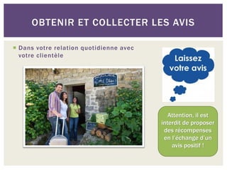 OBTENIR ET COLLECTER LES AVIS

 Dans votre relation quotidienne avec
  votre clientèle




                                            Attention, il est
                                         interdit de proposer
                                          des récompenses
                                          en l’échange d’un
                                             avis positif !
 